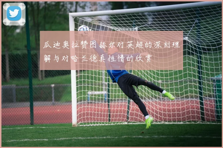 瓜迪奥拉赞图赫尔对英超的深刻理解与对哈兰德真性情的欣赏