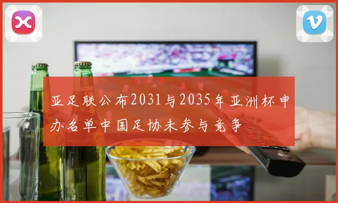 亚足联公布2031与2035年亚洲杯申办名单中国足协未参与竞争