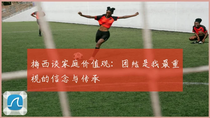 梅西谈家庭价值观：团结是我最重视的信念与传承
