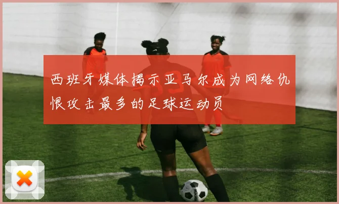 西班牙媒体揭示亚马尔成为网络仇恨攻击最多的足球运动员