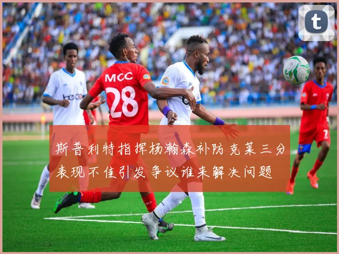 斯普利特指挥杨瀚森补防克莱三分表现不佳引发争议谁来解决问题