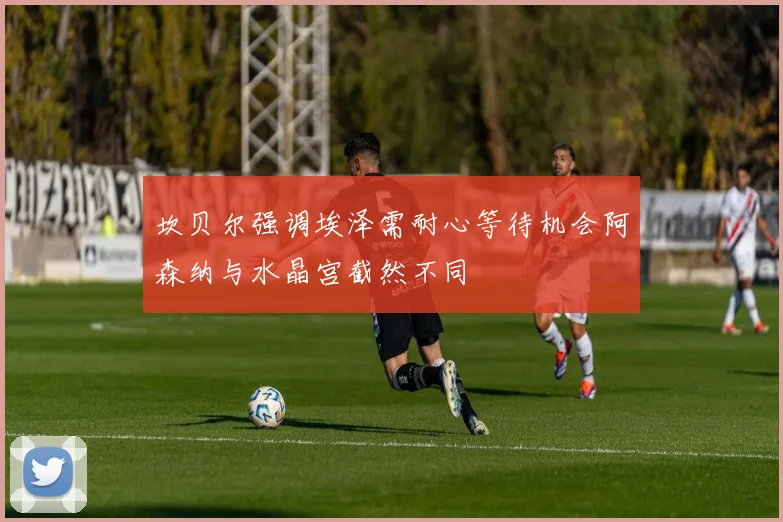 坎贝尔强调埃泽需耐心等待机会阿森纳与水晶宫截然不同
