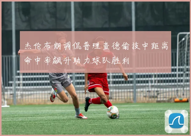 杰伦布朗调侃普理查德偷技中距离命中率飙升助力球队胜利