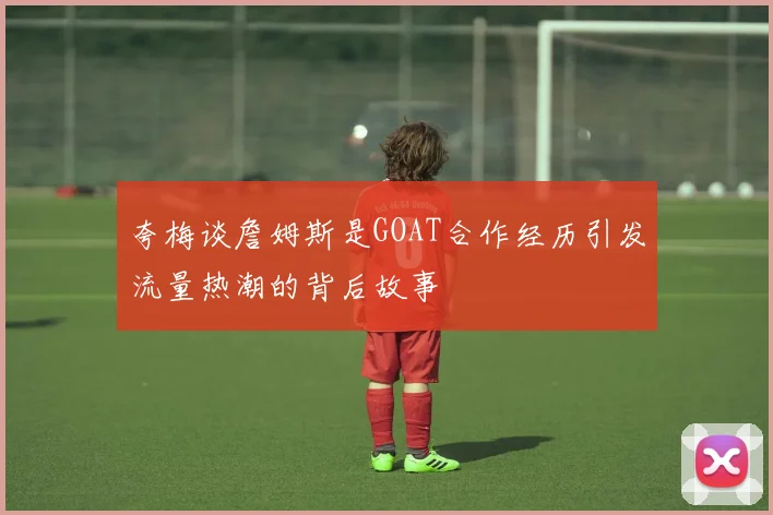 夸梅谈詹姆斯是GOAT合作经历引发流量热潮的背后故事