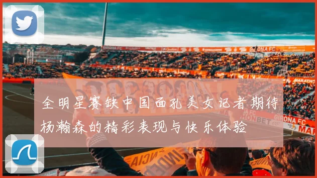 全明星赛缺中国面孔美女记者期待杨瀚森的精彩表现与快乐体验