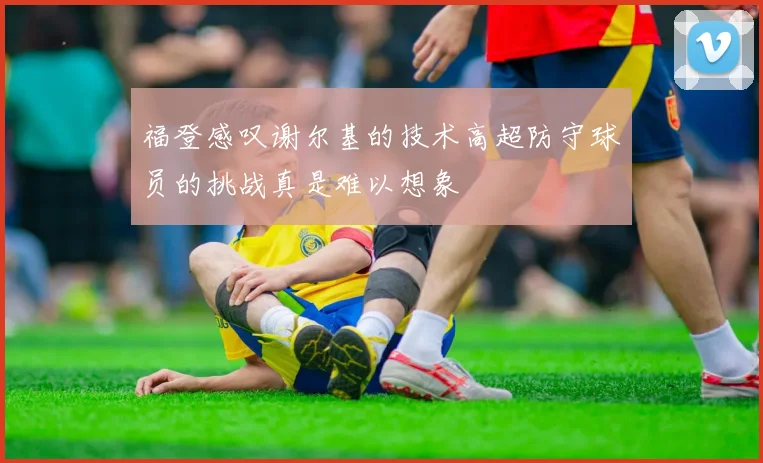 福登感叹谢尔基的技术高超防守球员的挑战真是难以想象