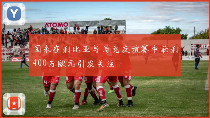 国米在利比亚与马竞友谊赛中获利400万欧元引发关注