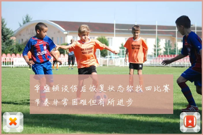 华盛顿谈伤后恢复状态称找回比赛节奏非常困难但有所进步