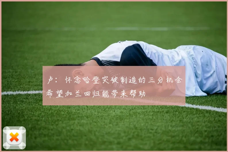 卢：怀念哈登突破制造的三分机会希望加兰回归能带来帮助