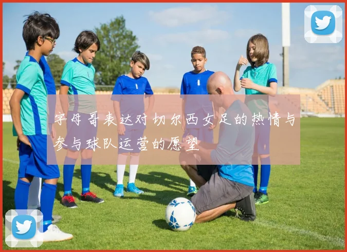 字母哥表达对切尔西女足的热情与参与球队运营的愿望