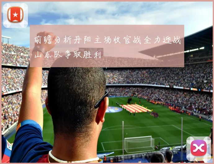 前瞻分析丹阳主场收官战全力迎战山东队争取胜利