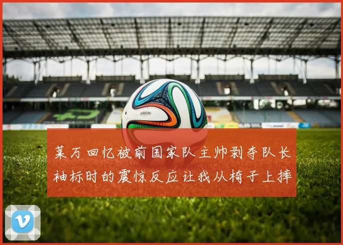 莱万回忆被前国家队主帅剥夺队长袖标时的震惊反应让我从椅子上摔了下来