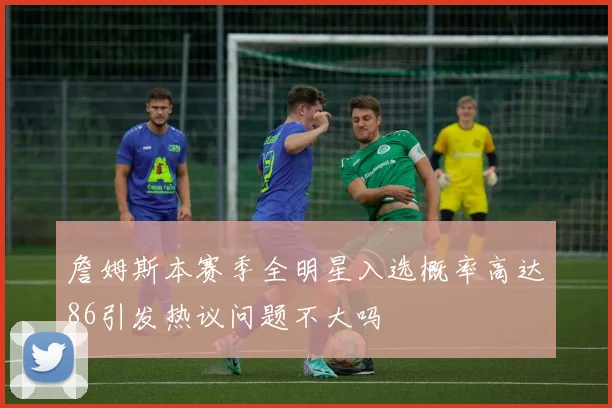 詹姆斯本赛季全明星入选概率高达86引发热议问题不大吗
