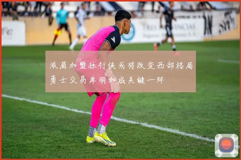 浓眉加盟独行侠或将改变西部格局勇士交易库明加成关键一环