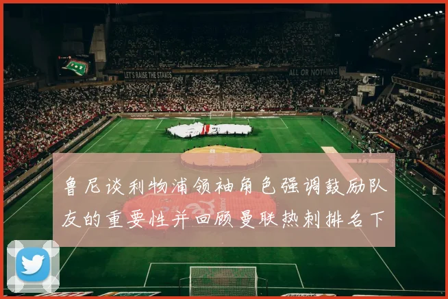 鲁尼谈利物浦领袖角色强调鼓励队友的重要性并回顾曼联热刺排名下滑经历