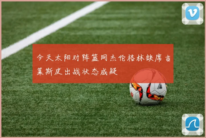 今天太阳对阵篮网杰伦格林缺席吉莱斯皮出战状态成疑