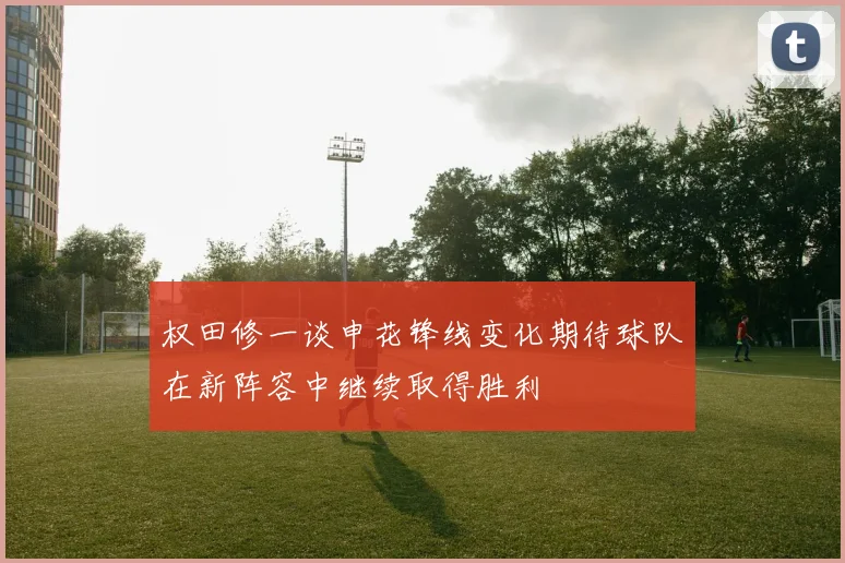 权田修一谈申花锋线变化期待球队在新阵容中继续取得胜利