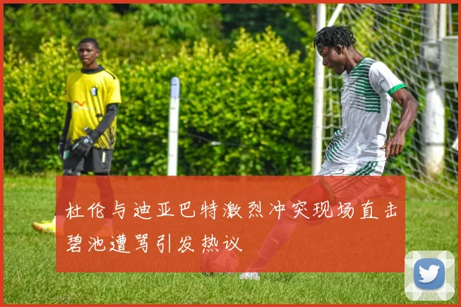 杜伦与迪亚巴特激烈冲突现场直击碧池遭骂引发热议