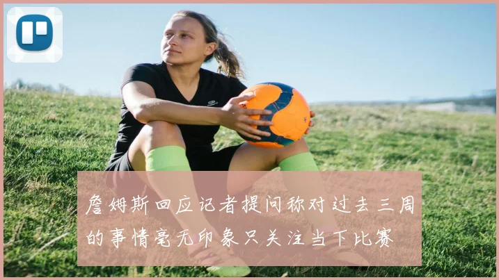 詹姆斯回应记者提问称对过去三周的事情毫无印象只关注当下比赛