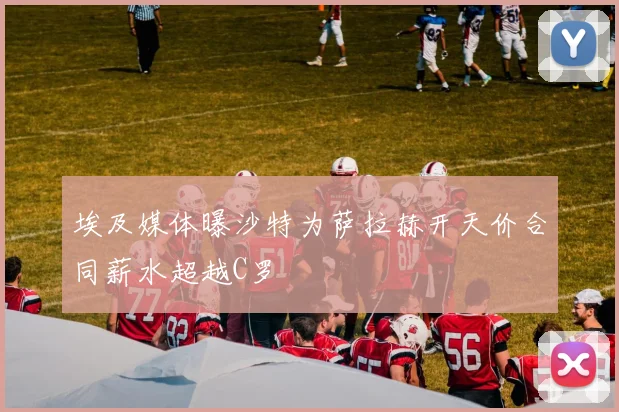 埃及媒体曝沙特为萨拉赫开天价合同薪水超越C罗