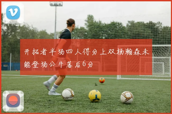 开拓者半场四人得分上双杨瀚森未能登场公牛落后6分
