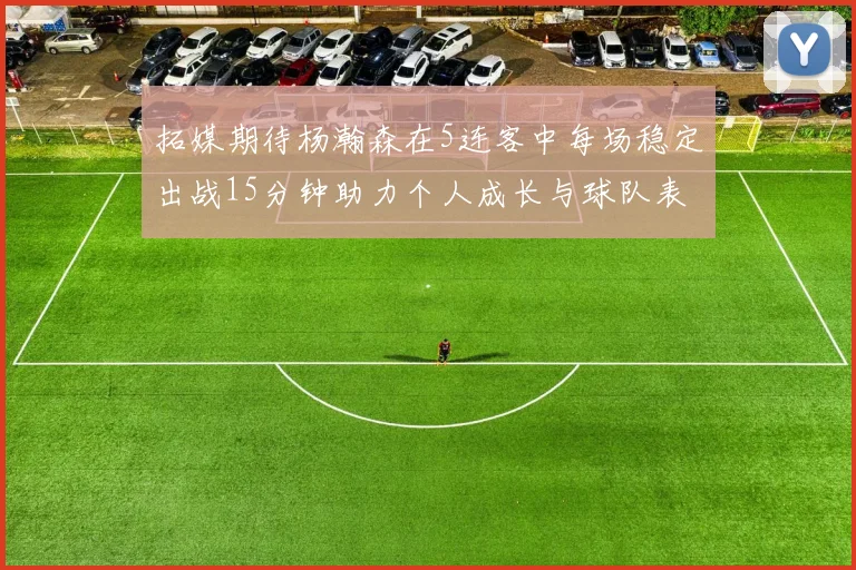 拓媒期待杨瀚森在5连客中每场稳定出战15分钟助力个人成长与球队表现