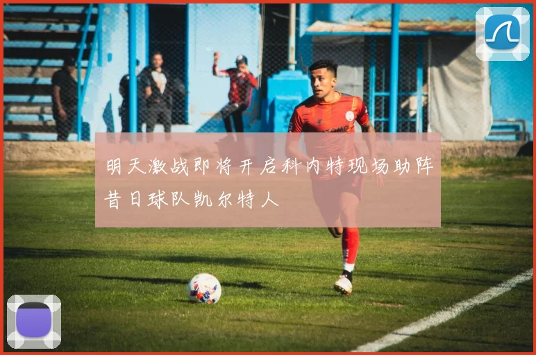 明天激战即将开启科内特现场助阵昔日球队凯尔特人