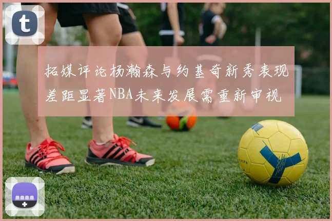 拓媒评论杨瀚森与约基奇新秀表现差距显著NBA未来发展需重新审视