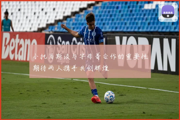 小托马斯谈与字母哥合作的重要性期待两人携手共创辉煌