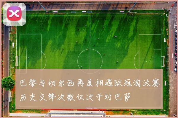巴黎与切尔西再度相遇欧冠淘汰赛历史交锋次数仅次于对巴萨