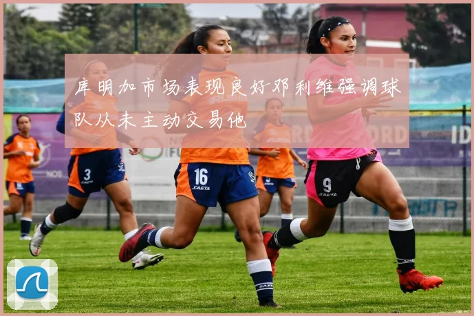 库明加市场表现良好邓利维强调球队从未主动交易他