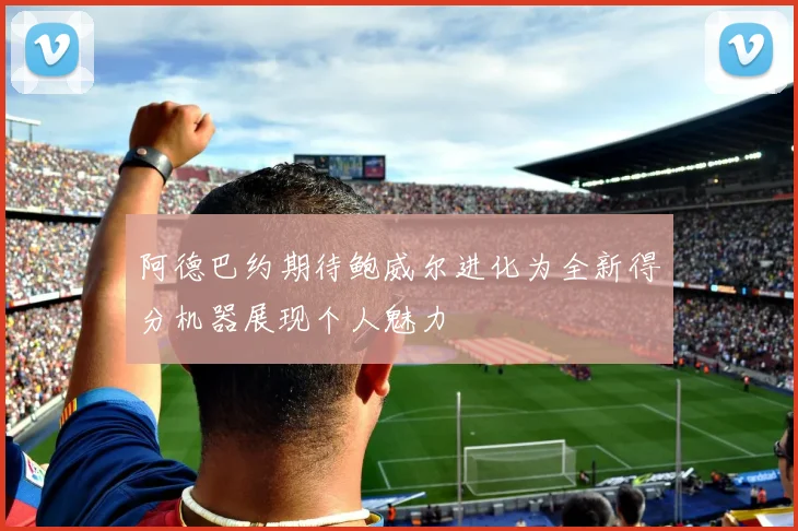 阿德巴约期待鲍威尔进化为全新得分机器展现个人魅力