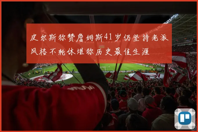 皮尔斯称赞詹姆斯41岁仍坚持老派风格不轮休堪称历史最佳生涯