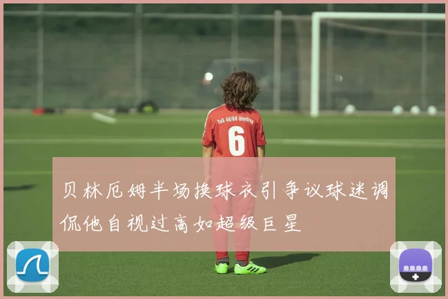 贝林厄姆半场换球衣引争议球迷调侃他自视过高如超级巨星