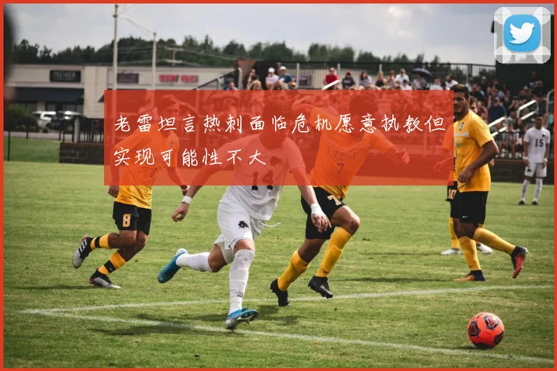 老雷坦言热刺面临危机愿意执教但实现可能性不大
