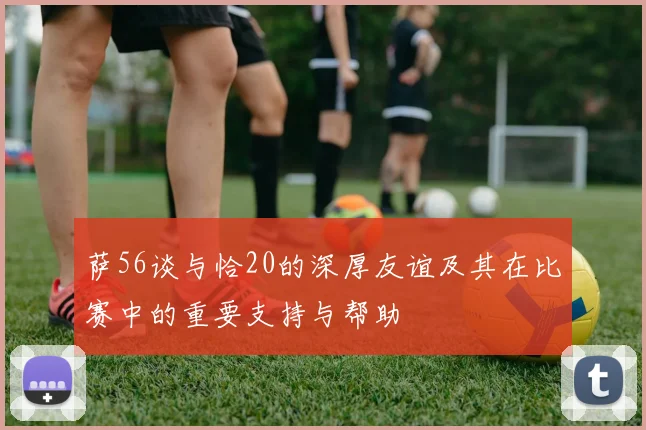 萨56谈与恰20的深厚友谊及其在比赛中的重要支持与帮助