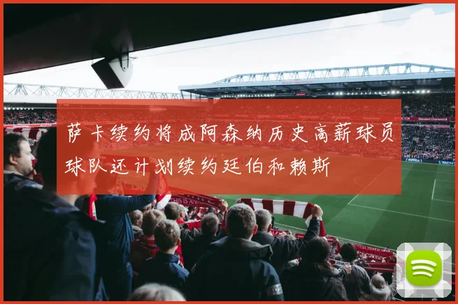 萨卡续约将成阿森纳历史高薪球员球队还计划续约廷伯和赖斯