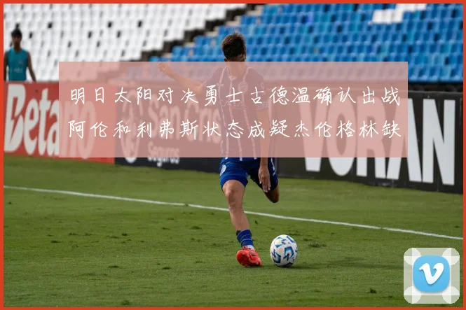 明日太阳对决勇士古德温确认出战阿伦和利弗斯状态成疑杰伦格林缺席比赛