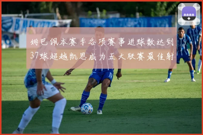 姆巴佩本赛季各项赛事进球数达到37球超越凯恩成为五大联赛最佳射手